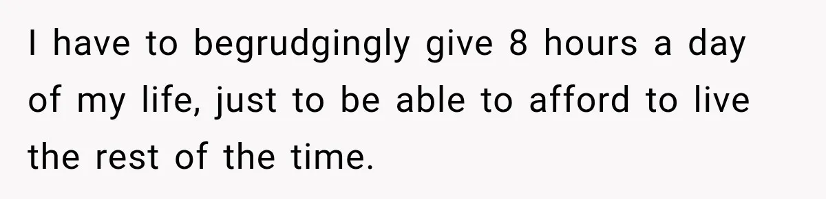 I have to begrudgingly give 8 hours a day of my life, just to be able to afford to live the rest of the time.