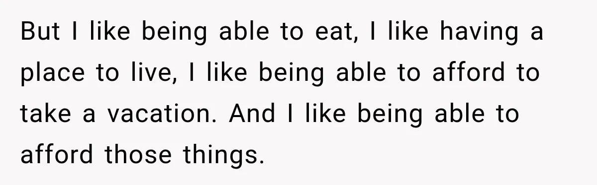 But I like being able to eat, I like having a place to live, I like being able to afford to take a vacation. And I like being able to...