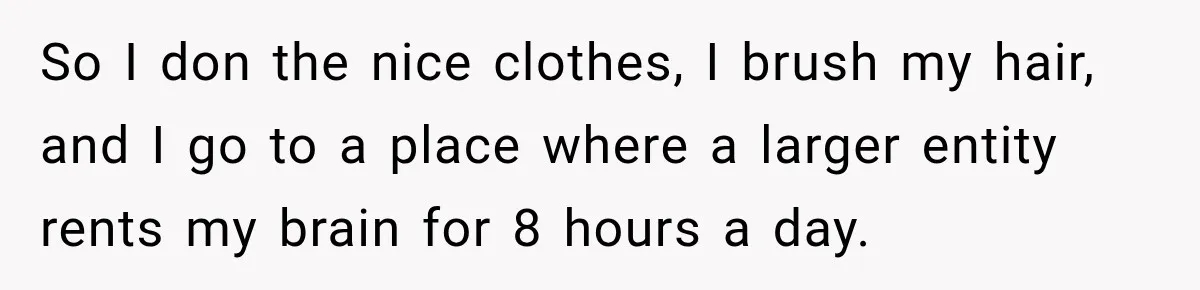 So I don the nice clothes, I brush my hair, and I go to a place where a larger entity rents my brain for 8 hours a day.