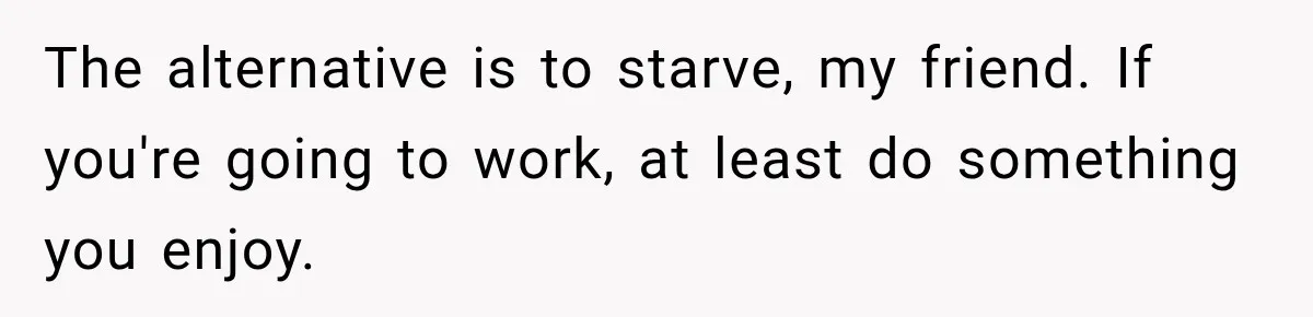 The alternative is to starve, my friend. If you're going to work, at least do something you enjoy.