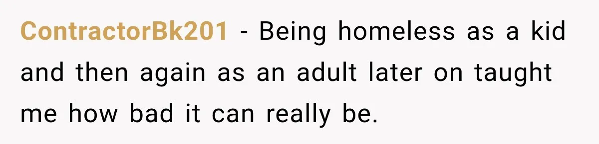 ContractorBk201 − Being homeless as a kid and then again as an adult later on taught me how bad it can really be.