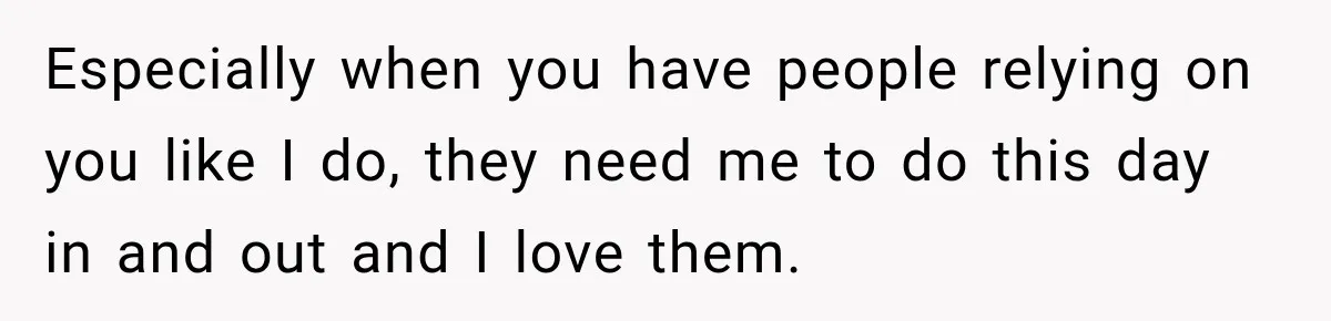 Especially when you have people relying on you like I do, they need me to do this day in and out and I love them.