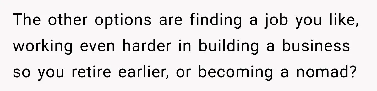 The other options are finding a job you like, working even harder in building a business so you retire earlier, or becoming a nomad?