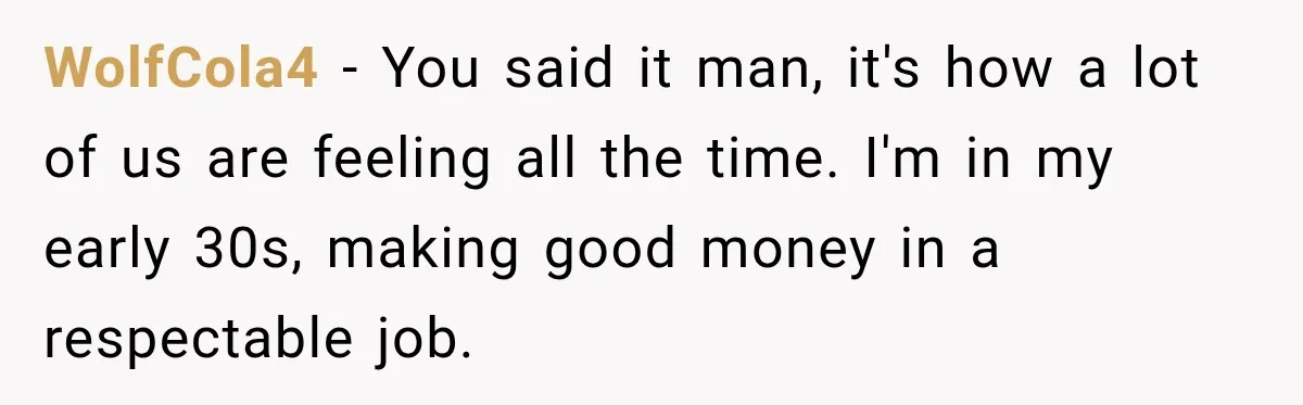 WolfCola4 − You said it man, it's how a lot of us are feeling all the time. I'm in my early 30s, making good money in a respectable job.