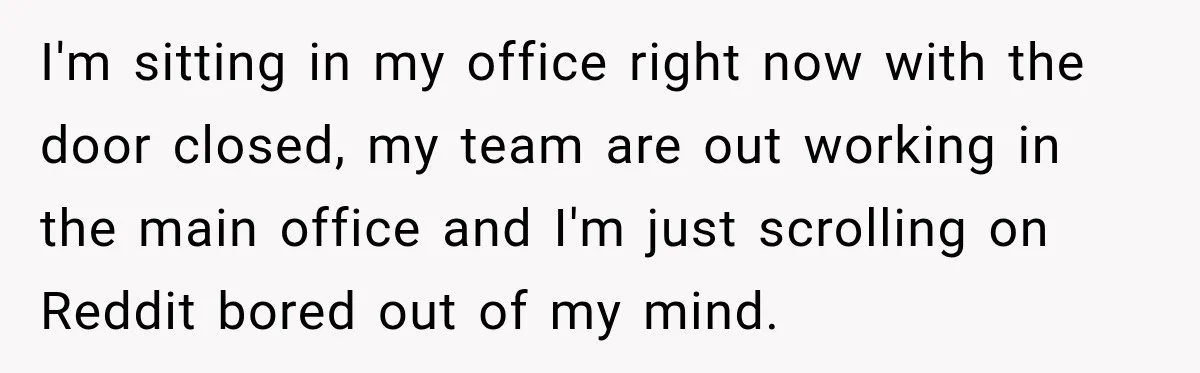 I'm sitting in my office right now with the door closed, my team are out working in the main office and I'm just scrolling on Reddit bored out of my...