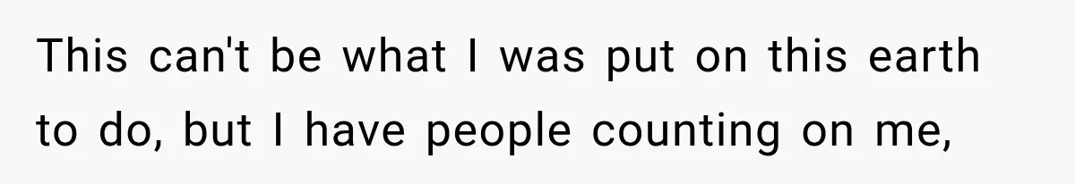 This can't be what I was put on this earth to do, but I have people counting on me,