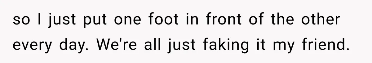 so I just put one foot in front of the other every day. We're all just faking it my friend.