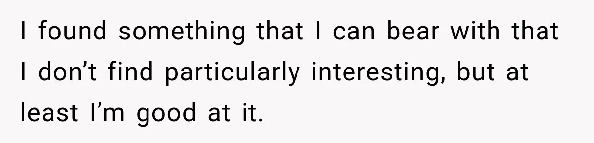 I found something that I can bear with that I don’t find particularly interesting, but at least I’m good at it.