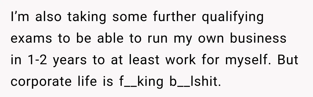 I’m also taking some further qualifying exams to be able to run my own business in 1-2 years to at least work for myself. But corporate life is f__king b__lshit.