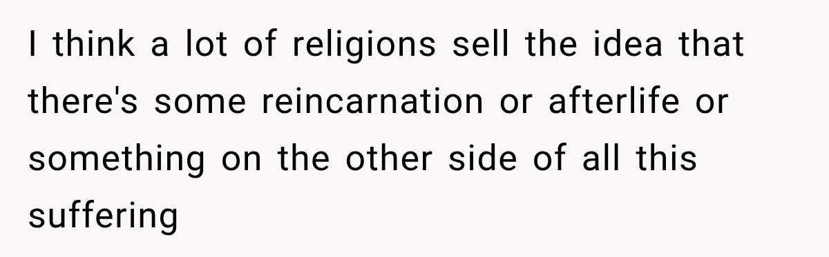 I think a lot of religions sell the idea that there's some reincarnation or afterlife or something on the other side of all this suffering