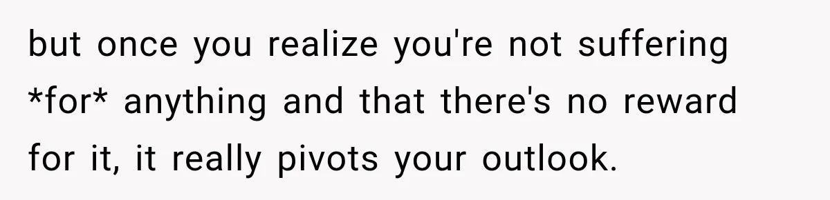 but once you realize you're not suffering *for* anything and that there's no reward for it, it really pivots your outlook.