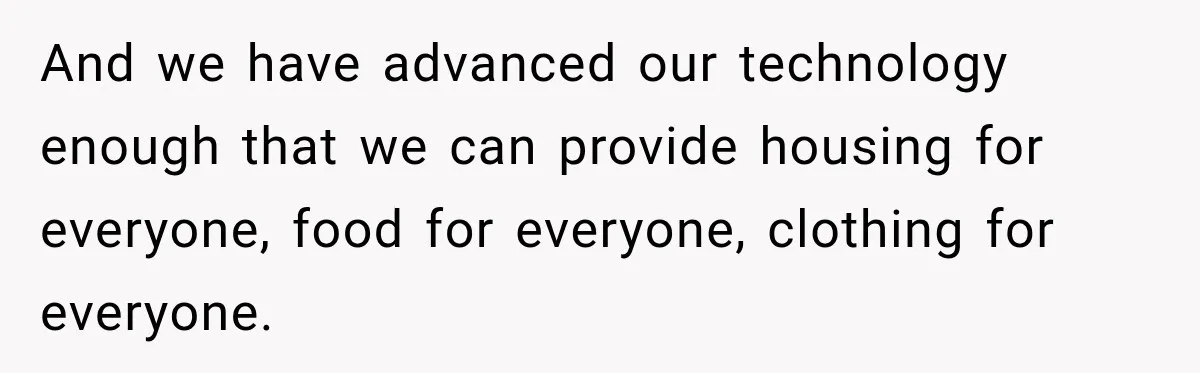 And we have advanced our technology enough that we can provide housing for everyone, food for everyone, clothing for everyone.