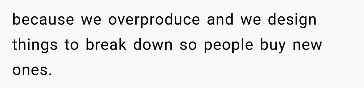 because we overproduce and we design things to break down so people buy new ones.