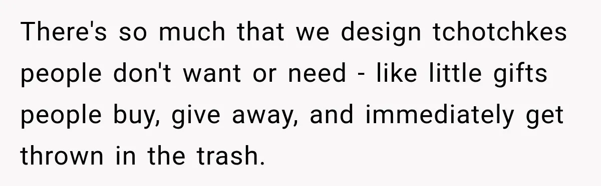 There's so much that we design tchotchkes people don't want or need - like little gifts people buy, give away, and immediately get thrown in the trash.