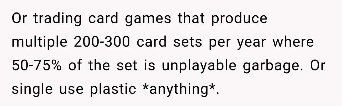 Or trading card games that produce multiple 200-300 card sets per year where 50-75% of the set is unplayable garbage. Or single use plastic *anything*.