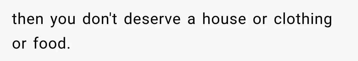then you don't deserve a house or clothing or food.