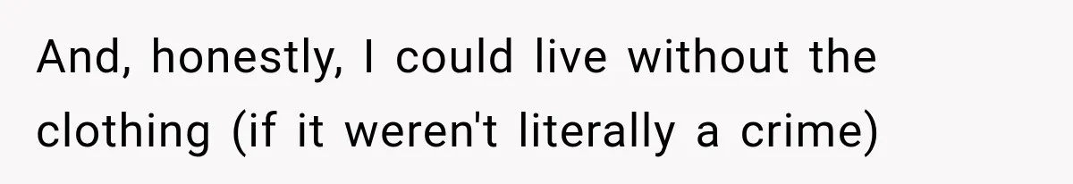 And, honestly, I could live without the clothing (if it weren't literally a crime)