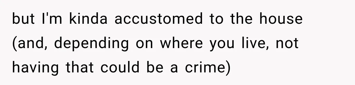 but I'm kinda accustomed to the house (and, depending on where you live, not having that could be a crime)