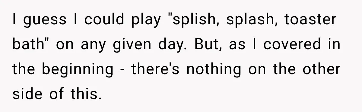 I guess I could play "splish, splash, toaster bath" on any given day. But, as I covered in the beginning - there's nothing on the other side of this.