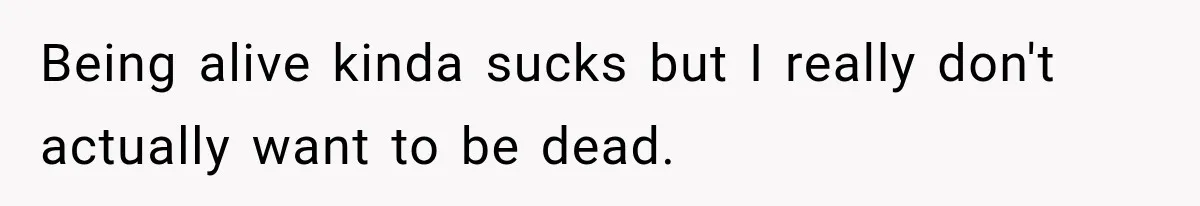 Being alive kinda sucks but I really don't actually want to be dead.