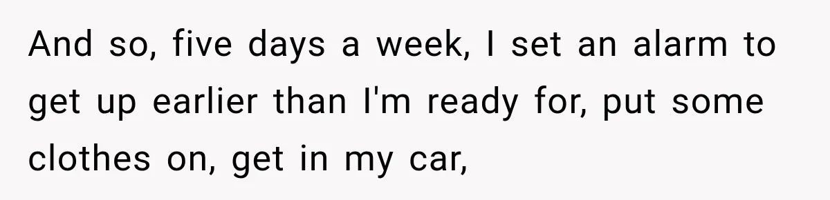 And so, five days a week, I set an alarm to get up earlier than I'm ready for, put some clothes on, get in my car,