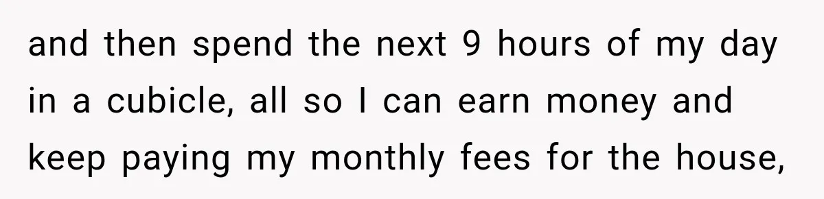 and then spend the next 9 hours of my day in a cubicle, all so I can earn money and keep paying my monthly fees for the house,