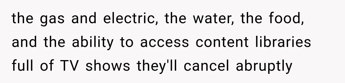 the gas and electric, the water, the food, and the ability to access content libraries full of TV shows they'll cancel abruptly