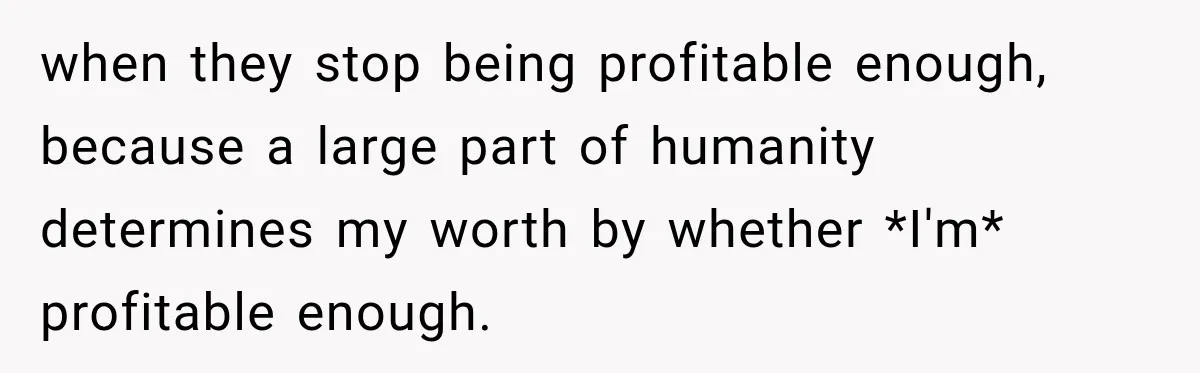when they stop being profitable enough, because a large part of humanity determines my worth by whether *I'm* profitable enough.