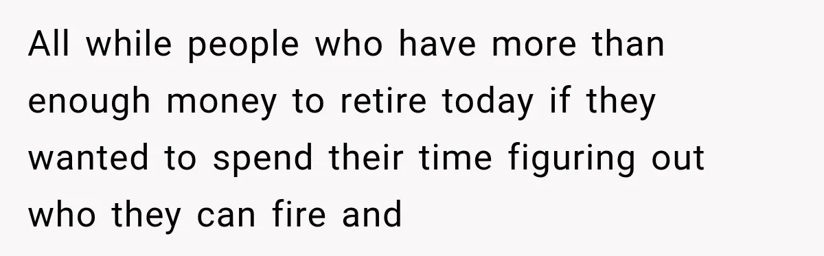 All while people who have more than enough money to retire today if they wanted to spend their time figuring out who they can fire and
