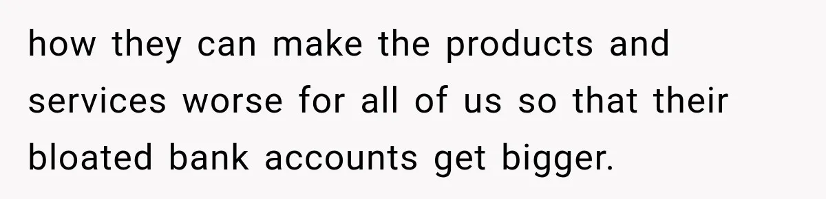 how they can make the products and services worse for all of us so that their bloated bank accounts get bigger.