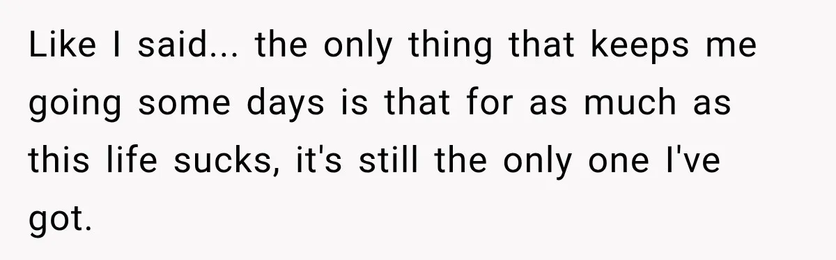 Like I said... the only thing that keeps me going some days is that for as much as this life sucks, it's still the only one I've got.