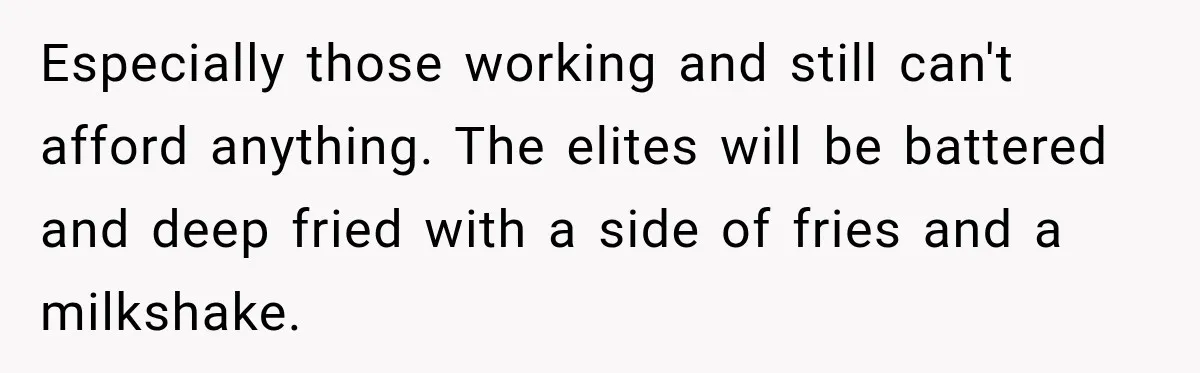 Especially those working and still can't afford anything. The elites will be battered and deep fried with a side of fries and a milkshake.