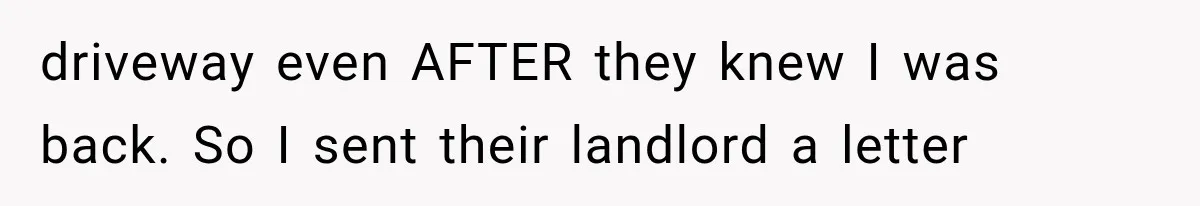 driveway even AFTER they knew I was back. So I sent their landlord a letter