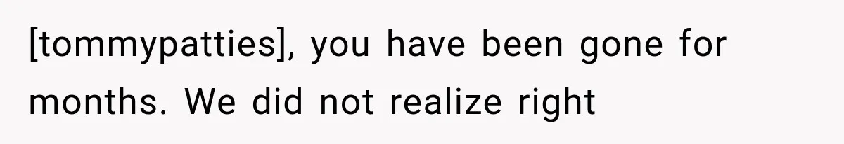 [tommypatties], you have been gone for months. We did not realize right