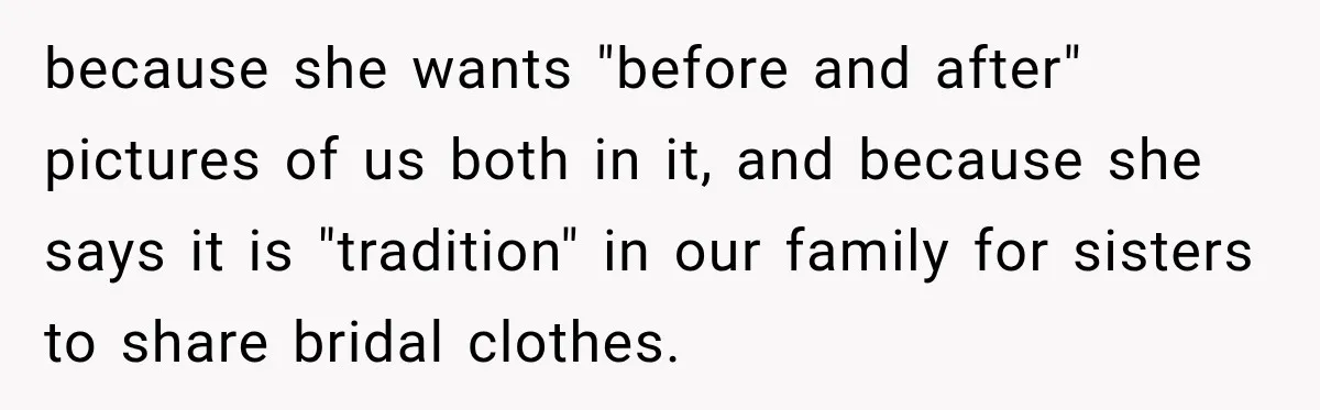 because she wants "before and after" pictures of us both in it, and because she says it is "tradition" in our family for sisters to share bridal clothes.