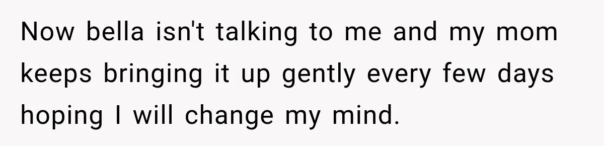Now bella isn't talking to me and my mom keeps bringing it up gently every few days hoping I will change my mind.