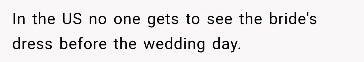 In the US no one gets to see the bride's dress before the wedding day.