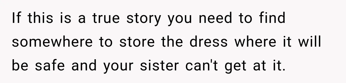 If this is a true story you need to find somewhere to store the dress where it will be safe and your sister can't get at it.
