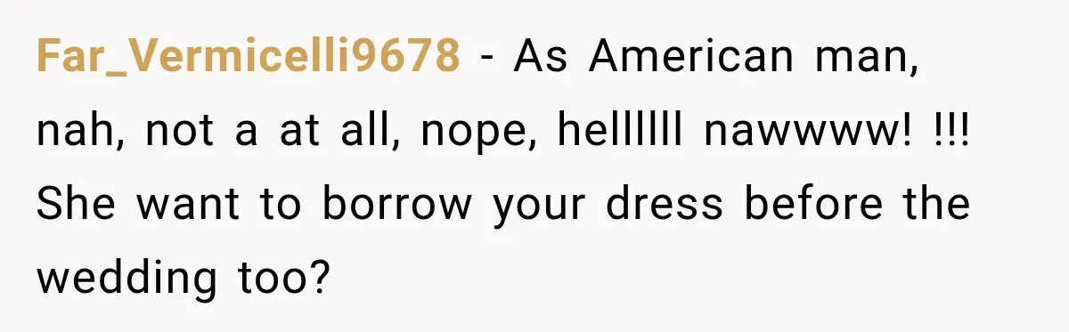 Far_Vermicelli9678 − As American man, nah, not a at all, nope, hellllll nawwww! !!! She want to borrow your dress before the wedding too?