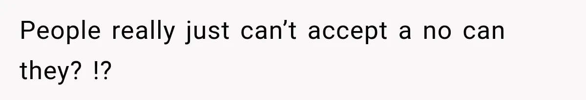 People really just can’t accept a no can they? !?