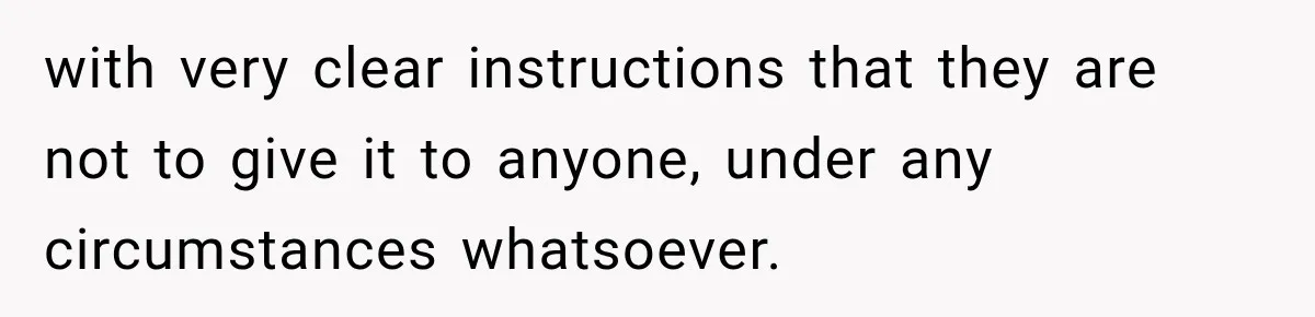 with very clear instructions that they are not to give it to anyone, under any circumstances whatsoever.
