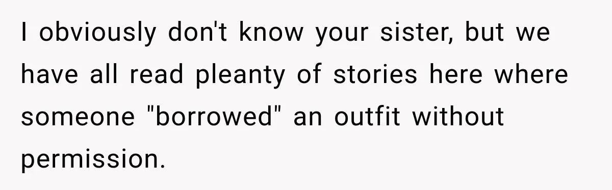 I obviously don't know your sister, but we have all read pleanty of stories here where someone "borrowed" an outfit without permission.