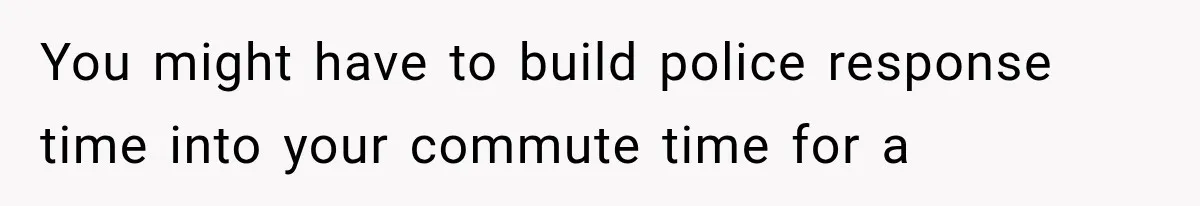 You might have to build police response time into your commute time for a