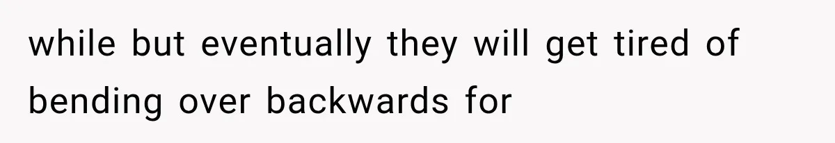 while but eventually they will get tired of bending over backwards for
