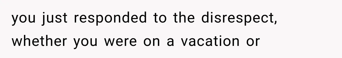 you just responded to the disrespect, whether you were on a vacation or
