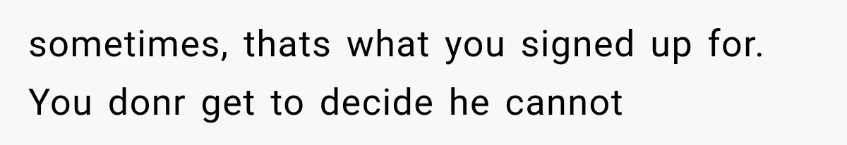 sometimes, thats what you signed up for. You donr get to decide he cannot