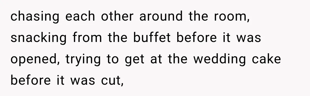 chasing each other around the room, snacking from the buffet before it was opened, trying to get at the wedding cake before it was cut,