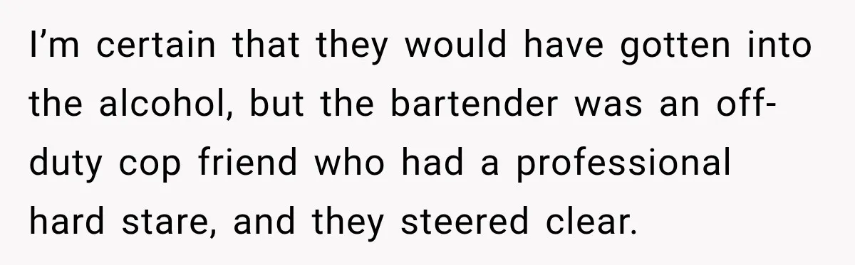 I’m certain that they would have gotten into the alcohol, but the bartender was an off-duty cop friend who had a professional hard stare, and they steered clear.