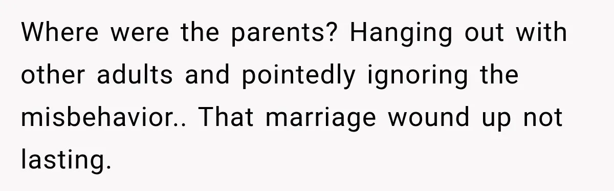 Where were the parents? Hanging out with other adults and pointedly ignoring the misbehavior.. That marriage wound up not lasting.