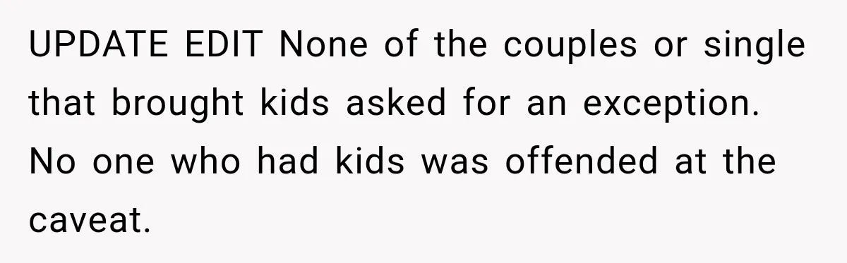 UPDATE EDIT None of the couples or single that brought kids asked for an exception. No one who had kids was offended at the caveat.